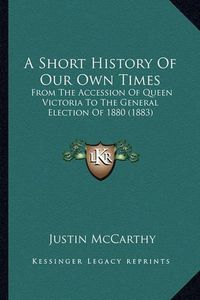 Cover image for A Short History of Our Own Times: From the Accession of Queen Victoria to the General Election of 1880 (1883)