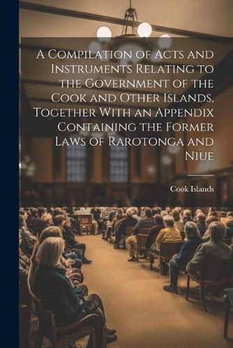 Cover image for A Compilation of Acts and Instruments Relating to the Government of the Cook and Other Islands, Together With an Appendix Containing the Former Laws of Rarotonga and Niue