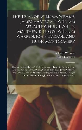 The Trial of William Wemms, James Hartegan, William M'Cauley, Hugh White, Matthew Killroy, William Warren, John Carrol, and Hugh Montgomery: Soldiers in His Majesty's 29th Regiment of Foot, for the Murder of Crispus Attucks, Samuel Gray, Samuel...