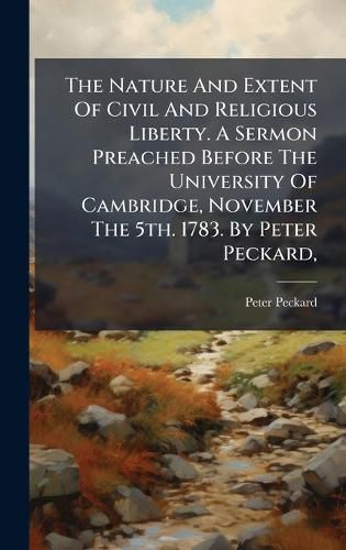 Cover image for The Nature And Extent Of Civil And Religious Liberty. A Sermon Preached Before The University Of Cambridge, November The 5th. 1783. By Peter Peckard,