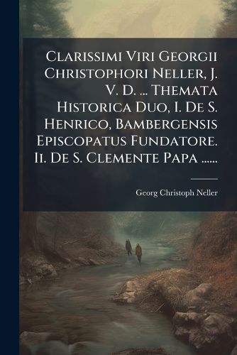 Cover image for Clarissimi Viri Georgii Christophori Neller, J. V. D. ... Themata Historica Duo, I. De S. Henrico, Bambergensis Episcopatus Fundatore. Ii. De S. Clemente Papa ......