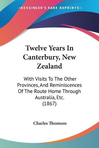 Cover image for Twelve Years in Canterbury, New Zealand: With Visits to the Other Provinces, and Reminiscences of the Route Home Through Australia, Etc. (1867)