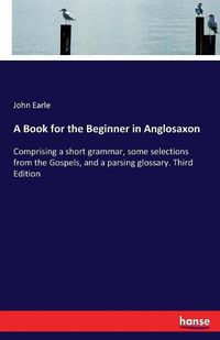 Cover image for A Book for the Beginner in Anglosaxon: Comprising a short grammar, some selections from the Gospels, and a parsing glossary. Third Edition