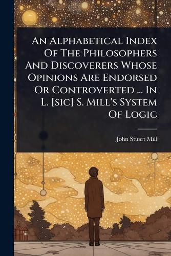 Cover image for An Alphabetical Index Of The Philosophers And Discoverers Whose Opinions Are Endorsed Or Controverted ... In L. [sic] S. Mill's System Of Logic