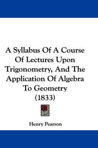 Cover image for A Syllabus Of A Course Of Lectures Upon Trigonometry, And The Application Of Algebra To Geometry (1833)