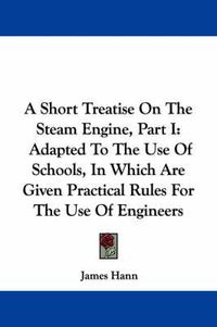 Cover image for A Short Treatise on the Steam Engine, Part I: Adapted to the Use of Schools, in Which Are Given Practical Rules for the Use of Engineers