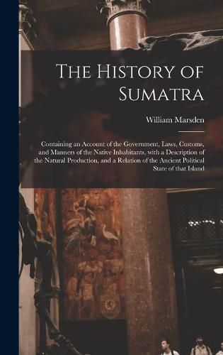 The History of Sumatra: Containing an Account of the Government, Laws, Customs, and Manners of the Native Inhabitants, With a Description of the Natural Production, and a Relation of the Ancient Political State of That Island