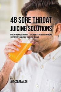 Cover image for 48 Sore Throat Juicing Solutions: Strengthen Your Immune System with These Life Changing Juice Recipes and Cure Your Sore Throat