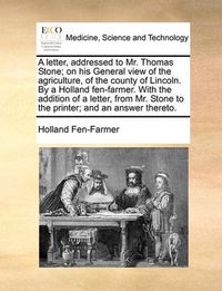 Cover image for A Letter, Addressed to Mr. Thomas Stone; On His General View of the Agriculture, of the County of Lincoln. by a Holland Fen-Farmer. with the Addition of a Letter, from Mr. Stone to the Printer; And an Answer Thereto.