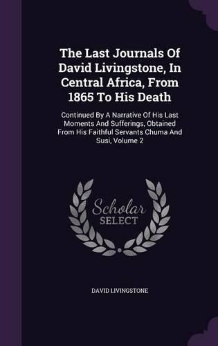Cover image for The Last Journals of David Livingstone, in Central Africa, from 1865 to His Death: Continued by a Narrative of His Last Moments and Sufferings, Obtained from His Faithful Servants Chuma and Susi, Volume 2