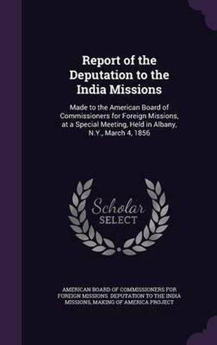 Report of the Deputation to the India Missions: Made to the American Board of Commissioners for Foreign Missions, at a Special Meeting, Held in Albany, N.Y., March 4, 1856