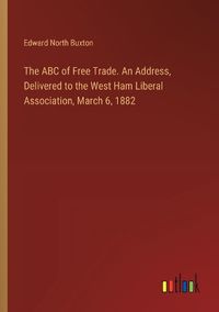 Cover image for The ABC of Free Trade. An Address, Delivered to the West Ham Liberal Association, March 6, 1882