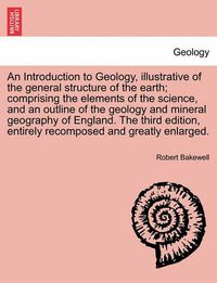 Cover image for An Introduction to Geology, Illustrative of the General Structure of the Earth; Comprising the Elements of the Science, and an Outline of the Geology and Mineral Geography of England. the Third Edition, Entirely Recomposed and Greatly Enlarged.