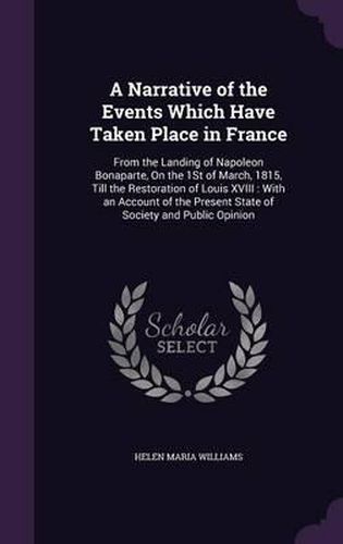 A Narrative of the Events Which Have Taken Place in France: From the Landing of Napoleon Bonaparte, on the 1st of March, 1815, Till the Restoration of Louis XVIII: With an Account of the Present State of Society and Public Opinion