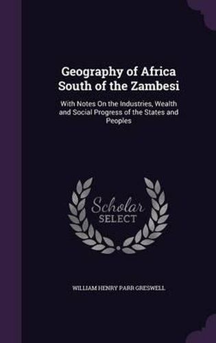 Geography of Africa South of the Zambesi: With Notes on the Industries, Wealth and Social Progress of the States and Peoples