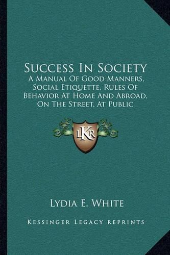 Cover image for Success in Society: A Manual of Good Manners, Social Etiquette, Rules of Behavior at Home and Abroad, on the Street, at Public Gatherings, Calls, Conversation, Etc. (1888)
