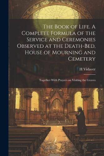 Cover image for The Book of Life. A Complete Formula of the Service and Ceremonies Observed at the Death-bed, House of Mourning and Cemetery; Together With Prayers on Visiting the Graves