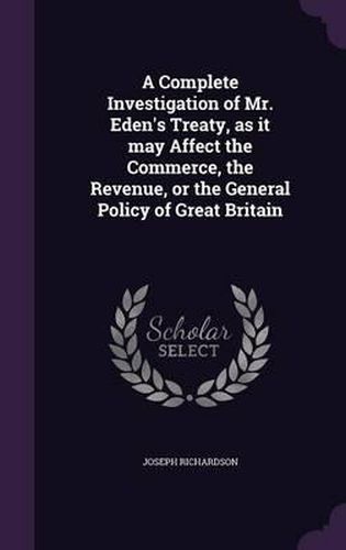 A Complete Investigation of Mr. Eden's Treaty, as It May Affect the Commerce, the Revenue, or the General Policy of Great Britain