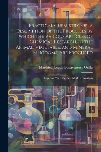 Cover image for Practical Chemistry; Or, a Description of the Processes by Which the Various Articles of Chemical Research, in the Animal, Vegetable, and Mineral Kingdoms, Are Procured