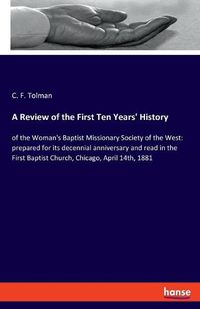 Cover image for A Review of the First Ten Years' History: of the Woman's Baptist Missionary Society of the West: prepared for its decennial anniversary and read in the First Baptist Church, Chicago, April 14th, 1881