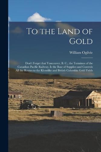 To the Land of Gold [microform]: Don't Forget That Vancouver, B. C., the Terminus of the Canadian Pacific Railway, is the Base of Supplies and Controls All the Routes to the Klondike and British Columbia Gold Fields