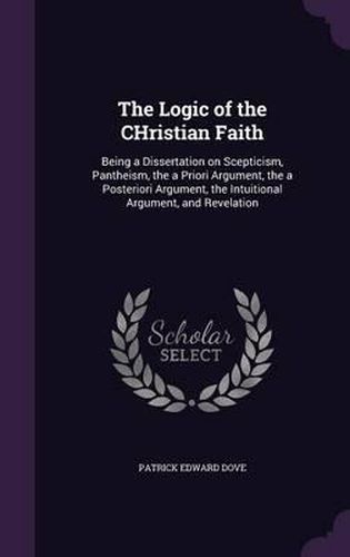 Cover image for The Logic of the Christian Faith: Being a Dissertation on Scepticism, Pantheism, the a Priori Argument, the a Posteriori Argument, the Intuitional Argument, and Revelation