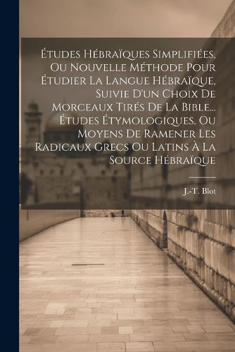 Cover image for Etudes Hebraiques Simplifiees, Ou Nouvelle Methode Pour Etudier La Langue Hebraique, Suivie D'un Choix De Morceaux Tires De La Bible... Etudes Etymologiques, Ou Moyens De Ramener Les Radicaux Grecs Ou Latins A La Source Hebraique