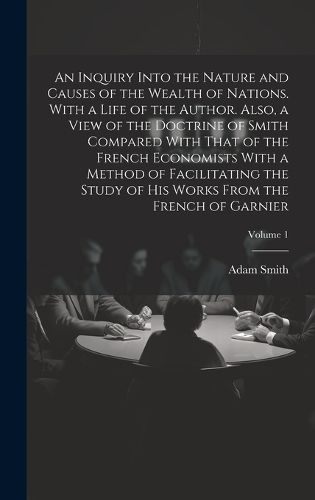 Cover image for An Inquiry Into the Nature and Causes of the Wealth of Nations. With a Life of the Author. Also, a View of the Doctrine of Smith Compared With That of the French Economists With a Method of Facilitating the Study of His Works From the French of Garnier; Volum