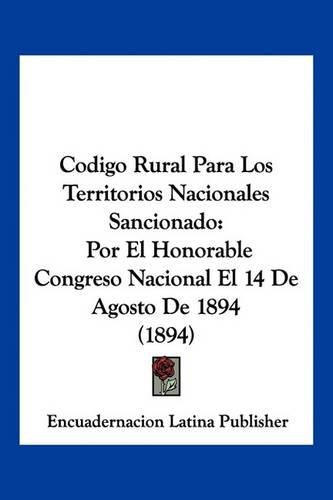 Cover image for Codigo Rural Para Los Territorios Nacionales Sancionado: Por El Honorable Congreso Nacional El 14 de Agosto de 1894 (1894)