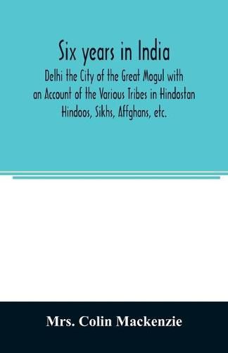 Cover image for Six years in India; Delhi the City of the Great Mogul with an Account of the Various Tribes in Hindostan; Hindoos, Sikhs, Affghans, etc.