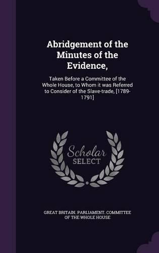 Cover image for Abridgement of the Minutes of the Evidence,: Taken Before a Committee of the Whole House, to Whom It Was Referred to Consider of the Slave-Trade, [1789-1791]