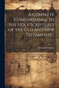 Cover image for A Complete Concordance to the Holy Scriptures of the Old and New Testaments ..