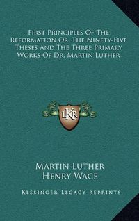 Cover image for First Principles of the Reformation Or, the Ninety-Five Theses and the Three Primary Works of Dr. Martin Luther