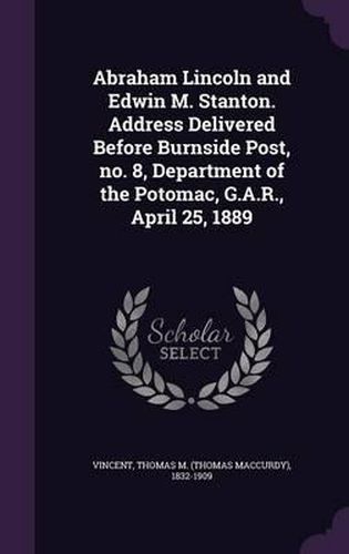 Abraham Lincoln and Edwin M. Stanton. Address Delivered Before Burnside Post, No. 8, Department of the Potomac, G.A.R., April 25, 1889