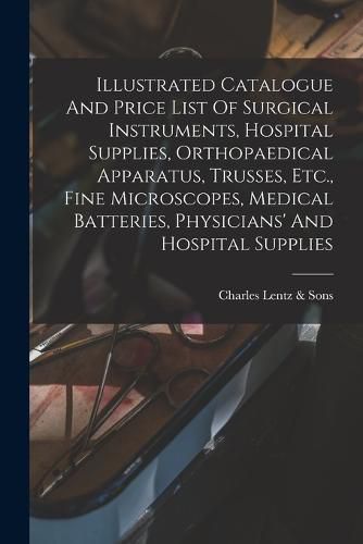 Cover image for Illustrated Catalogue And Price List Of Surgical Instruments, Hospital Supplies, Orthopaedical Apparatus, Trusses, Etc., Fine Microscopes, Medical Batteries, Physicians' And Hospital Supplies