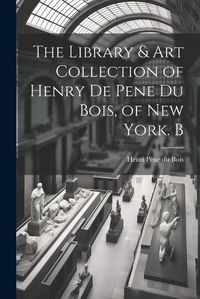 Cover image for The Library & Art Collection of Henry De Pene Du Bois, of New York. B