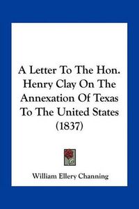 Cover image for A Letter to the Hon. Henry Clay on the Annexation of Texas to the United States (1837)