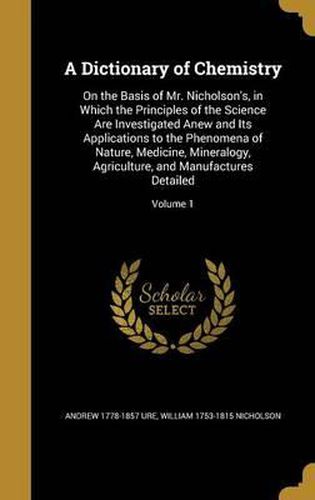 Cover image for A Dictionary of Chemistry: On the Basis of Mr. Nicholson's, in Which the Principles of the Science Are Investigated Anew and Its Applications to the Phenomena of Nature, Medicine, Mineralogy, Agriculture, and Manufactures Detailed; Volume 1