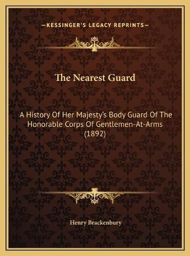 The Nearest Guard the Nearest Guard: A History of Her Majesty's Body Guard of the Honorable Corpsa History of Her Majesty's Body Guard of the Honorable Corps of Gentlemen-At-Arms (1892) of Gentlemen-At-Arms (1892)