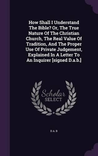 Cover image for How Shall I Understand the Bible? Or, the True Nature of the Christian Church, the Real Value of Tradition, and the Proper Use of Private Judgement, Explained in a Letter to an Inquirer [Signed D.A.B.]