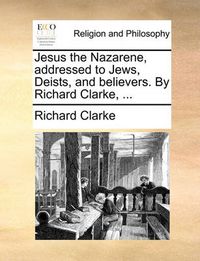 Cover image for Jesus the Nazarene, Addressed to Jews, Deists, and Believers. by Richard Clarke, ...