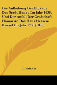 Cover image for Die Aufhebung Der Blokade Der Stadt Hanau Im Jahr 1636, Und Der Anfall Der Grafschaft Hanau an Das Haus Hessen-Kassel Im Jahr 1736 (1836)