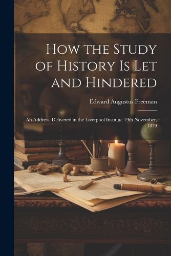 Cover image for How the Study of History is let and Hindered; an Address, Delivered in the Liverpool Institute 19th November, 1879