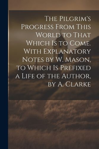 Cover image for The Pilgrim's Progress From This World to That Which Is to Come. With Explanatory Notes by W. Mason, to Which Is Prefixed a Life of the Author, by A. Clarke