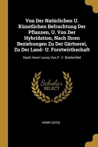 Von Der Natuerlichen U. Kuenstlichen Befruchtung Der Pflanzen, U. Von Der Hybridation, Nach Ihren Beziehungen Zu Der Gaertnerei, Zu Der Land- U. Forstwirthschaft