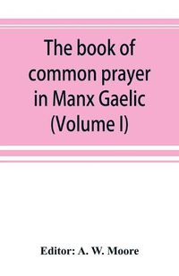 Cover image for The book of common prayer in Manx Gaelic. Being translations made by Bishop Phillips in 1610, and by the Manx clergy in 1765 (Volume I)