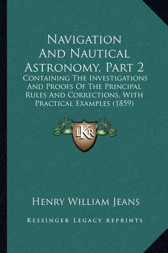 Navigation and Nautical Astronomy, Part 2: Containing the Investigations and Proofs of the Principal Rules and Corrections, with Practical Examples (1859)