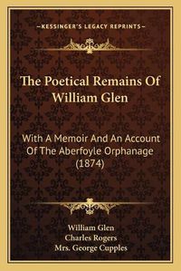 Cover image for The Poetical Remains of William Glen: With a Memoir and an Account of the Aberfoyle Orphanage (1874)