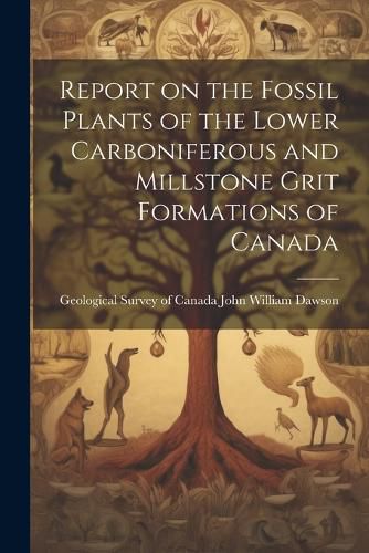 Cover image for Report on the Fossil Plants of the Lower Carboniferous and Millstone Grit Formations of Canada