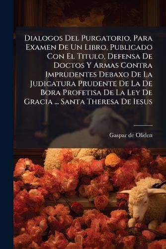 Cover image for Dialogos del Purgatorio, Para Examen de Un Libro, Publicado Con El Titulo, Defensa de Doctos y Armas Contra Imprudentes Debaxo de La Judicatura Prudente de La de Bora Profetisa de La Ley de Gracia ... Santa Theresa de Iesus